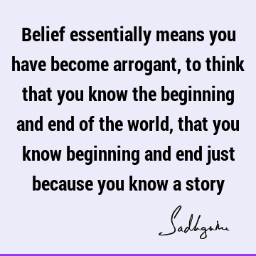Belief essentially means you have become arrogant, to think that you know the beginning and end of the world, that you know beginning and end just because you