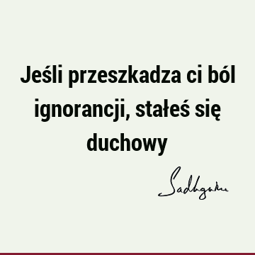 Jeśli przeszkadza ci ból ignorancji, stałeś się