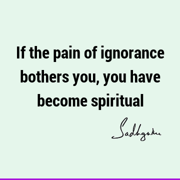 If the pain of ignorance bothers you, you have become