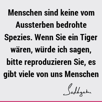 Menschen sind keine vom Aussterben bedrohte Spezies. Wenn Sie ein Tiger wären, würde ich sagen, bitte reproduzieren Sie, es gibt viele von uns M