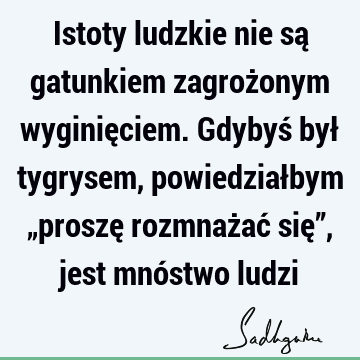 Istoty ludzkie nie są gatunkiem zagrożonym wyginięciem. Gdybyś był tygrysem, powiedziałbym „proszę rozmnażać się”, jest mnóstwo