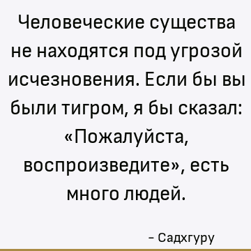 Человеческие существа не находятся под угрозой исчезновения. Если бы вы были тигром, я бы сказал: «Пожалуйста, воспроизведите», есть много людей