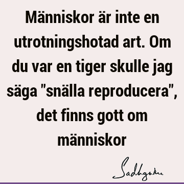 Människor är inte en utrotningshotad art. Om du var en tiger skulle jag säga "snälla reproducera", det finns gott om mä