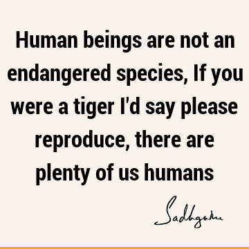 Human beings are not an endangered species, If you were a tiger I