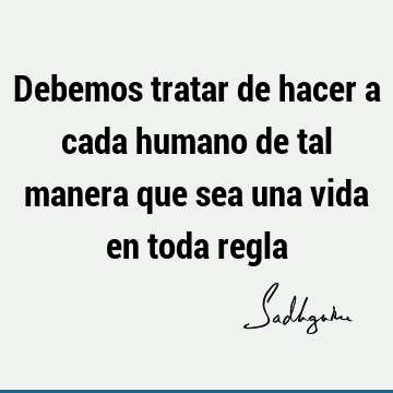 Debemos tratar de hacer a cada humano de tal manera que sea una vida en toda