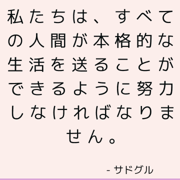 私たちは、すべての人間が本格的な生活を送ることができるように努力しなければなりません。