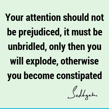 Your attention should not be prejudiced, it must be unbridled, only then you will explode, otherwise you become