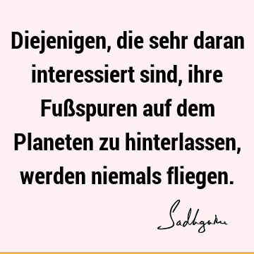 Diejenigen, die sehr daran interessiert sind, ihre Fußspuren auf dem Planeten zu hinterlassen, werden niemals