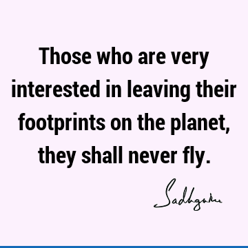 Those who are very interested in leaving their footprints on the planet, they shall never