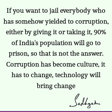 If you want to jail everybody who has somehow yielded to corruption, either by giving it or taking it, 90% of India