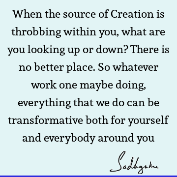 When the source of Creation is throbbing within you, what are you looking up or down? There is no better place. So whatever work one maybe doing, everything