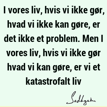 I vores liv, hvis vi ikke gør, hvad vi ikke kan gøre, er det ikke et problem. Men i vores liv, hvis vi ikke gør hvad vi kan gøre, er vi et katastrofalt