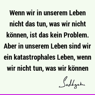 Wenn wir in unserem Leben nicht das tun, was wir nicht können, ist das kein Problem. Aber in unserem Leben sind wir ein katastrophales Leben, wenn wir nicht