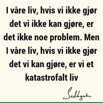 I våre liv, hvis vi ikke gjør det vi ikke kan gjøre, er det ikke noe problem. Men i våre liv, hvis vi ikke gjør det vi kan gjøre, er vi et katastrofalt