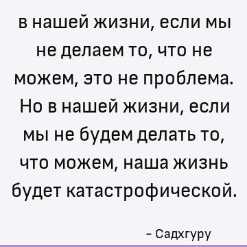 в нашей жизни, если мы не делаем то, что не можем, это не проблема. Но в нашей жизни, если мы не будем делать то, что можем, наша жизнь будет катастрофической