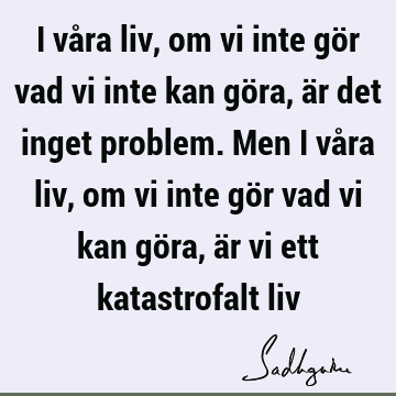 I våra liv, om vi inte gör vad vi inte kan göra, är det inget problem. Men i våra liv, om vi inte gör vad vi kan göra, är vi ett katastrofalt