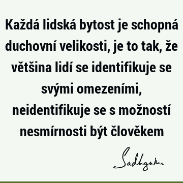 Každá lidská bytost je schopná duchovní velikosti, je to tak, že většina lidí se identifikuje se svými omezeními, neidentifikuje se s možností nesmírnosti být č