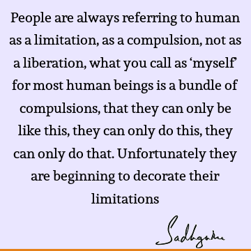 People are always referring to human as a limitation, as a compulsion, not as a liberation, what you call as ‘myself’ for most human beings is a bundle of