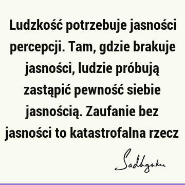 Ludzkość potrzebuje jasności percepcji. Tam, gdzie brakuje jasności, ludzie próbują zastąpić pewność siebie jasnością. Zaufanie bez jasności to katastrofalna