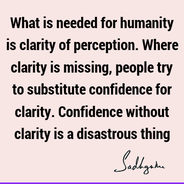 What is needed for humanity is clarity of perception. Where clarity is missing, people try to substitute confidence for clarity. Confidence without clarity is