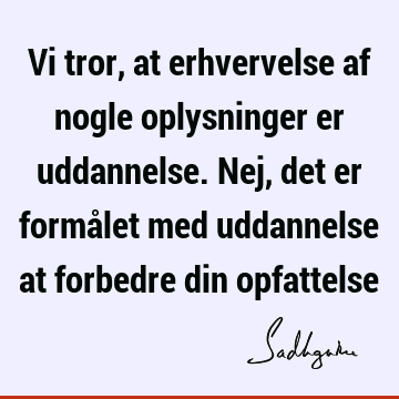 Vi tror, at erhvervelse af nogle oplysninger er uddannelse. Nej, det er formålet med uddannelse at forbedre din