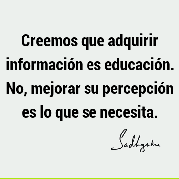 Creemos que adquirir información es educación. No, mejorar su percepción es lo que se