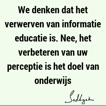 We denken dat het verwerven van informatie educatie is. Nee, het verbeteren van uw perceptie is het doel van