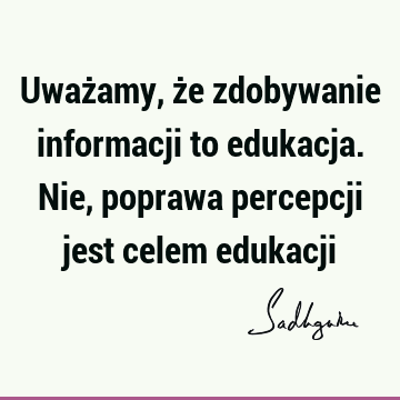 Uważamy, że zdobywanie informacji to edukacja. Nie, poprawa percepcji jest celem