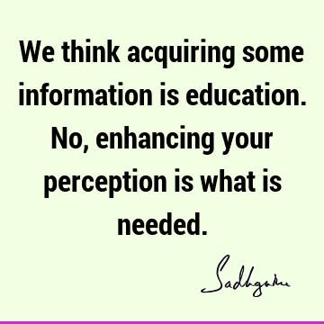 We think acquiring some information is education. No, enhancing your perception is what is