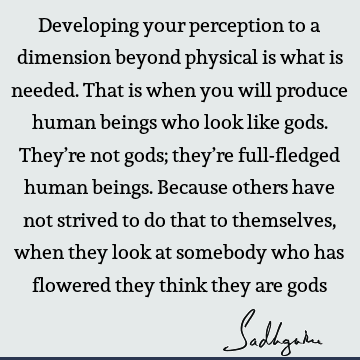 Developing your perception to a dimension beyond physical is what is needed. That is when you will produce human beings who look like gods. They’re not gods;
