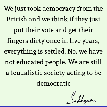 We just took democracy from the British and we think if they just put their vote and get their fingers dirty once in five years, everything is settled. No, we