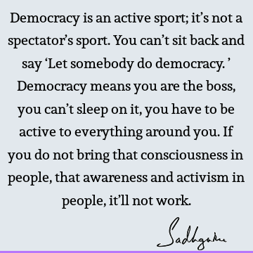 Democracy is an active sport; it’s not a spectator’s sport. You can’t sit back and say ‘Let somebody do democracy.’ Democracy means you are the boss, you can’t