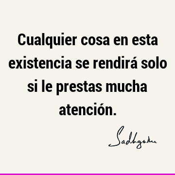 Cualquier cosa en esta existencia se rendirá solo si le prestas mucha atenció