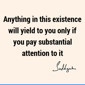 Anything in this existence will yield to you only if you pay substantial attention to