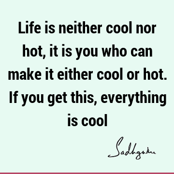 Life is neither cool nor hot, it is you who can make it either cool or hot. If you get this, everything is