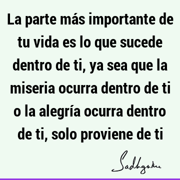 La parte más importante de tu vida es lo que sucede dentro de ti, ya sea que la miseria ocurra dentro de ti o la alegría ocurra dentro de ti, solo proviene de