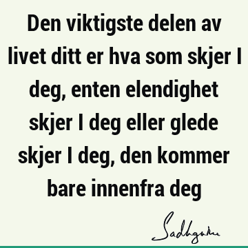 Den viktigste delen av livet ditt er hva som skjer i deg, enten elendighet skjer i deg eller glede skjer i deg, den kommer bare innenfra