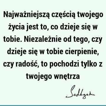 Najważniejszą częścią twojego życia jest to, co dzieje się w tobie.Niezależnie od tego, czy dzieje się w tobie cierpienie, czy radość, to pochodzi tylko z