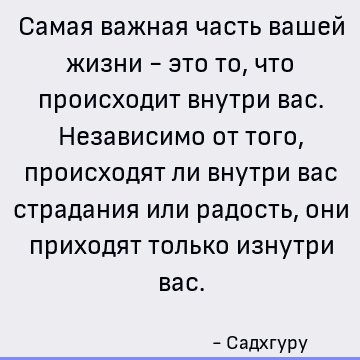 Самая важная часть вашей жизни - это то, что происходит внутри вас. Независимо от того, происходят ли внутри вас страдания или радость, они приходят только изну