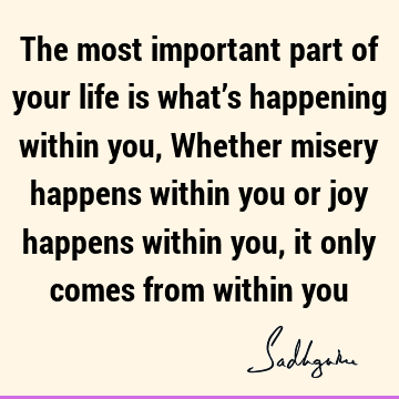 The most important part of your life is what’s happening within you, Whether misery happens within you or joy happens within you, it only comes from within