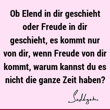 Ob Elend in dir geschieht oder Freude in dir geschieht, es kommt nur von dir, wenn Freude von dir kommt, warum kannst du es nicht die ganze Zeit haben?