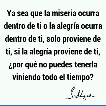 Ya sea que la miseria ocurra dentro de ti o la alegría ocurra dentro de ti, solo proviene de ti, si la alegría proviene de ti, ¿por qué no puedes tenerla