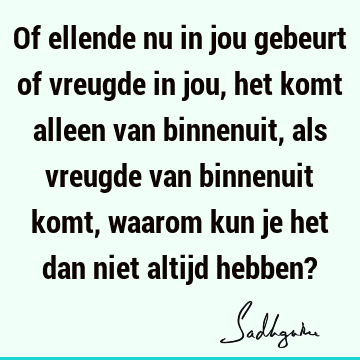 Of ellende nu in jou gebeurt of vreugde in jou, het komt alleen van binnenuit, als vreugde van binnenuit komt, waarom kun je het dan niet altijd hebben?