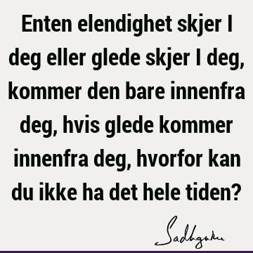 Enten elendighet skjer i deg eller glede skjer i deg, kommer den bare innenfra deg, hvis glede kommer innenfra deg, hvorfor kan du ikke ha det hele tiden?