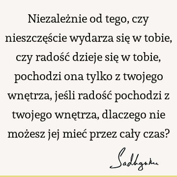 Niezależnie od tego, czy nieszczęście wydarza się w tobie, czy radość dzieje się w tobie, pochodzi ona tylko z twojego wnętrza, jeśli radość pochodzi z twojego