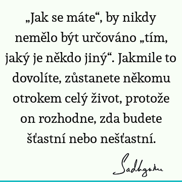 „Jak se máte“, by nikdy nemělo být určováno „tím, jaký je někdo jiný“. Jakmile to dovolíte, zůstanete někomu otrokem celý život, protože on rozhodne, zda