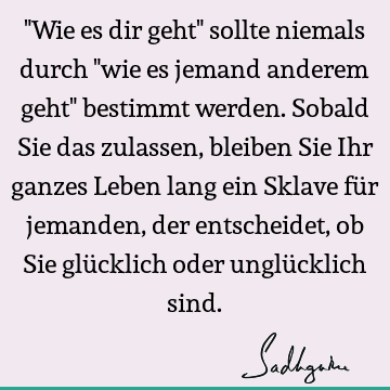 "Wie es dir geht" sollte niemals durch "wie es jemand anderem geht" bestimmt werden. Sobald Sie das zulassen, bleiben Sie Ihr ganzes Leben lang ein Sklave für