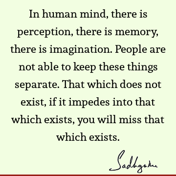 In human mind, there is perception, there is memory, there is imagination. People are not able to keep these things separate. That which does not exist, if it