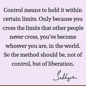 Control means to hold it within certain limits. Only because you cross the limits that other people never cross, you’ve become whoever you are, in the world. S