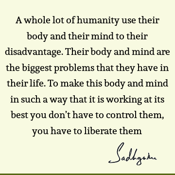 A whole lot of humanity use their body and their mind to their disadvantage. Their body and mind are the biggest problems that they have in their life. To make